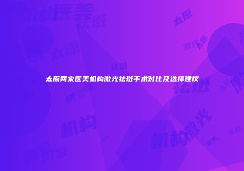 太原两家医美机构激光祛斑手术对比及选择建议
