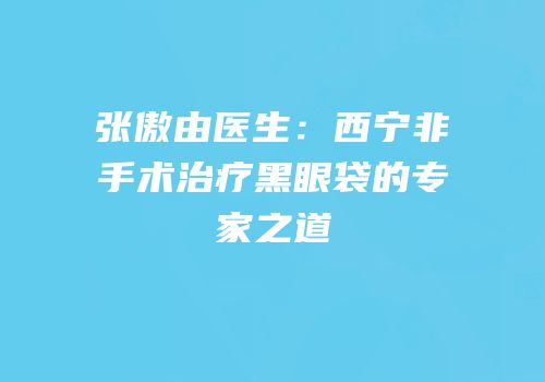 张傲由医生：西宁非手术治疗黑眼袋的专家之道