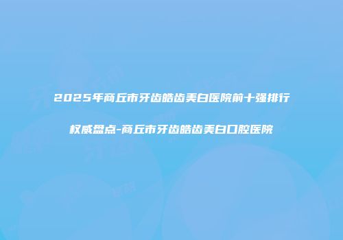2025年商丘市牙齿皓齿美白医院前十强排行权威盘点-商丘市牙齿皓齿美白口腔医院