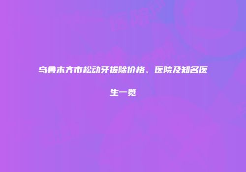 乌鲁木齐市松动牙拔除价格、医院及知名医生一览