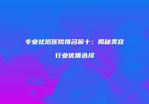 专业祛斑医院排名前十：揭秘美容行业优质选择