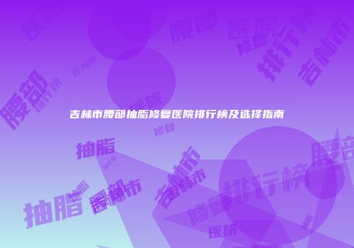 吉林市腰部抽脂修复医院排行榜及选择指南