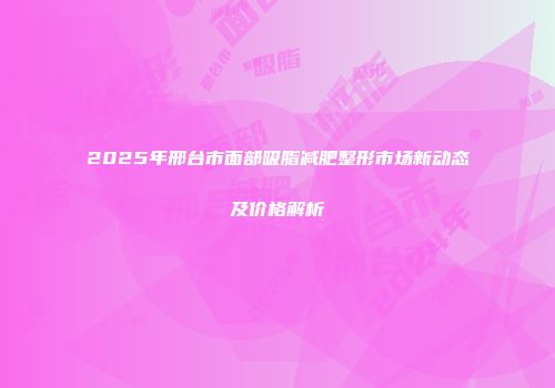 2025年邢台市面部吸脂减肥整形市场新动态及价格解析