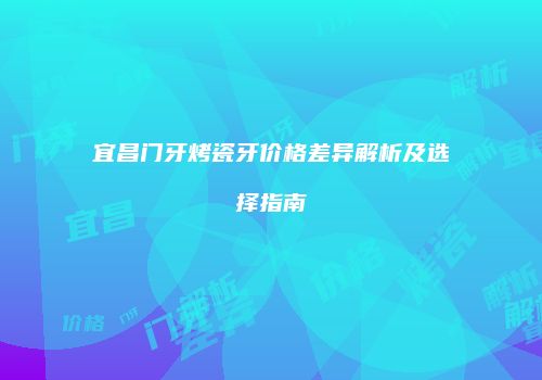 宜昌门牙烤瓷牙价格差异解析及选择指南