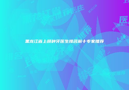 黑龙江省上颌种牙医生排名前十专家推荐