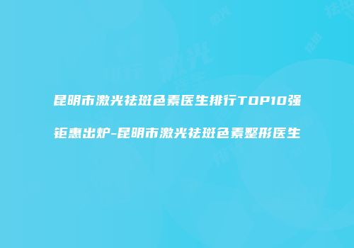 昆明市激光祛斑色素医生排行TOP10强钜惠出炉-昆明市激光祛斑色素整形医生