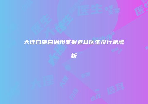 大理白族自治州支架造耳医生排行榜解析