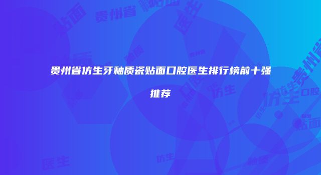 贵州省仿生牙釉质瓷贴面口腔医生排行榜前十强推荐