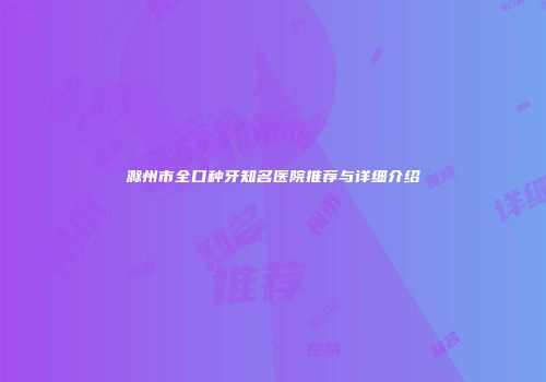 滁州市全口种牙知名医院推荐与详细介绍