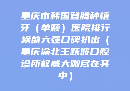 重庆市韩国登腾种植牙（单颗）医院排行榜前六强口碑扒出（重庆渝北王跃波口腔诊所权威大咖尽在其中）