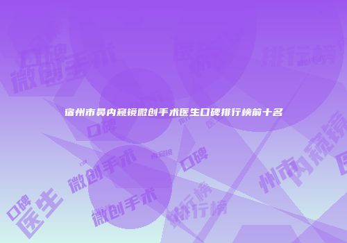 宿州市鼻内窥镜微创手术医生口碑排行榜前十名