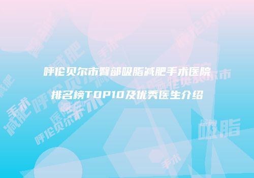 呼伦贝尔市臀部吸脂减肥手术医院排名榜TOP10及优秀医生介绍