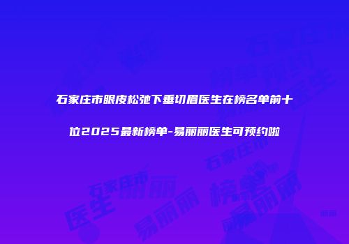 石家庄市眼皮松弛下垂切眉医生在榜名单前十位2025最新榜单-易丽丽医生可预约啦