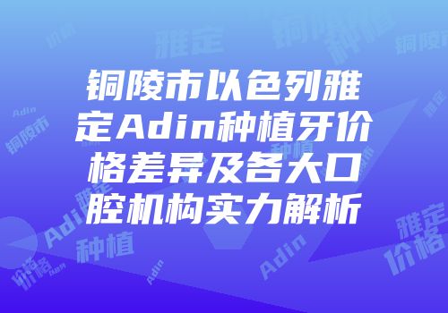 铜陵市以色列雅定Adin种植牙价格差异及各大口腔机构实力解析