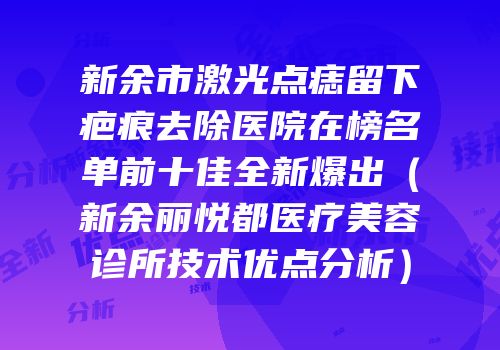 新余市激光点痣留下疤痕去除医院在榜名单前十佳全新爆出（新余丽悦都医疗美容诊所技术优点分析）