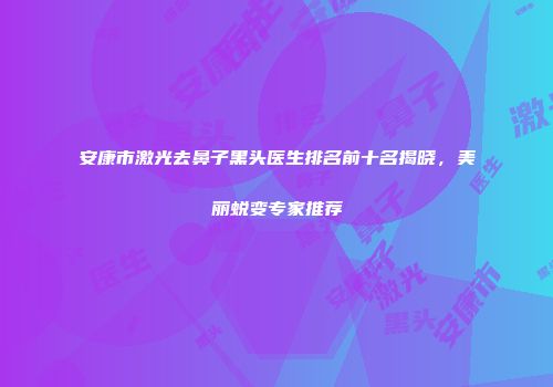 安康市激光去鼻子黑头医生排名前十名揭晓，美丽蜕变专家推荐