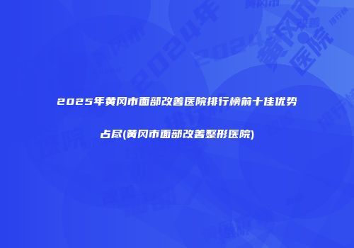 2025年黄冈市面部改善医院排行榜前十佳优势占尽(黄冈市面部改善整形医院)