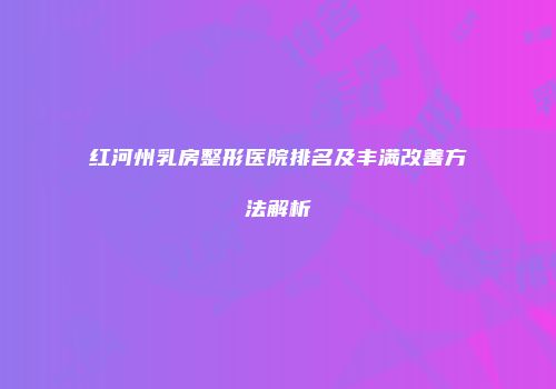 红河州乳房整形医院排名及丰满改善方法解析