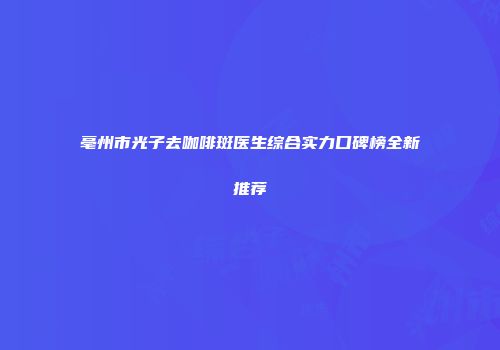 亳州市光子去咖啡斑医生综合实力口碑榜全新推荐