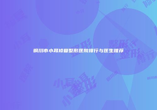 铜川市小耳修复整形医院排行与医生推荐