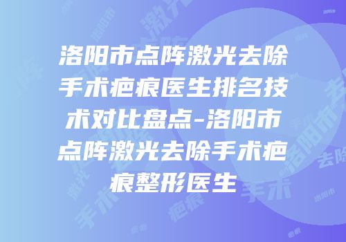 洛阳市点阵激光去除手术疤痕医生排名技术对比盘点-洛阳市点阵激光去除手术疤痕整形医生