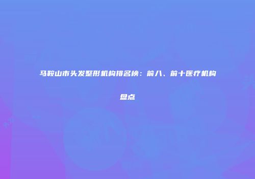 马鞍山市头发整形机构排名榜：前八、前十医疗机构盘点