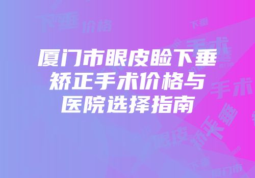 厦门市眼皮睑下垂矫正手术价格与医院选择指南