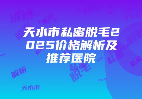 天水市私密脱毛2025价格解析及推荐医院