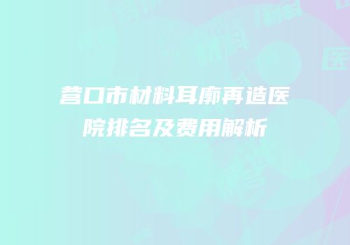 营口市材料耳廓再造医院排名及费用解析