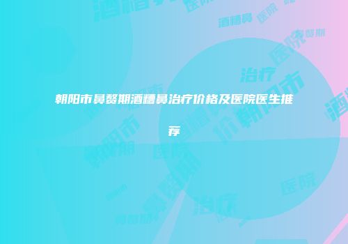 朝阳市鼻赘期酒糟鼻治疗价格及医院医生推荐