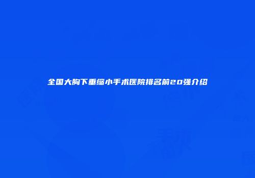 全国大胸下垂缩小手术医院排名前20强介绍