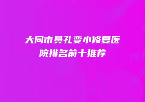 大同市鼻孔变小修复医院排名前十推荐