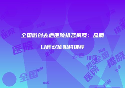 全国微创去疤医院排名揭晓：品质口碑双优机构推荐