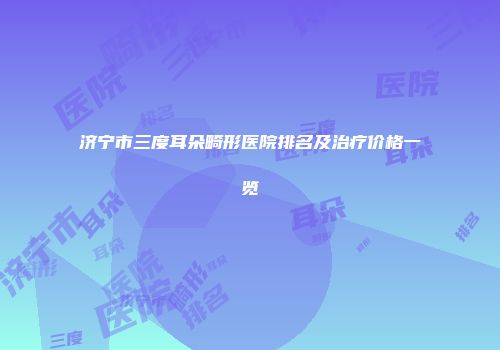 济宁市三度耳朵畸形医院排名及治疗价格一览