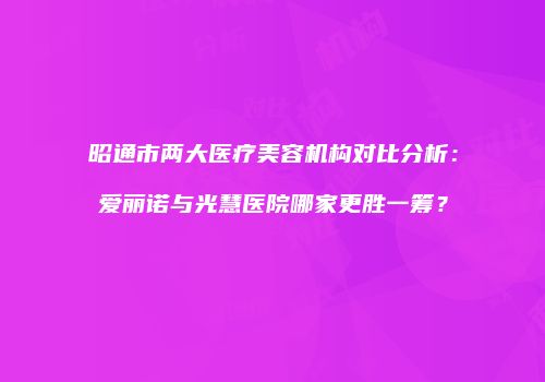 昭通市两大医疗美容机构对比分析：爱丽诺与光慧医院哪家更胜一筹？