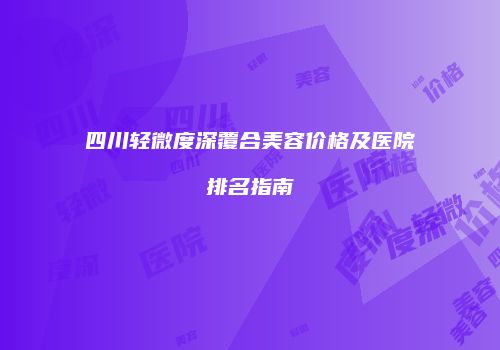 四川轻微度深覆合美容价格及医院排名指南