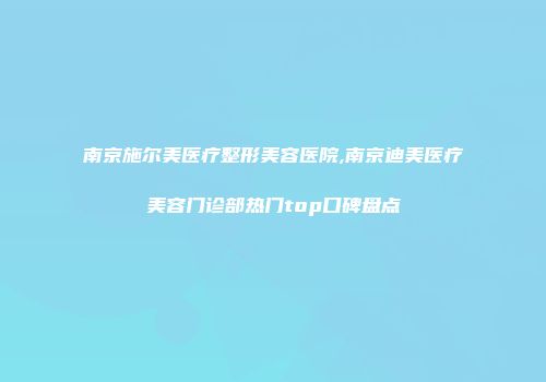 南京施尔美医疗整形美容医院,南京迪美医疗美容门诊部热门top口碑盘点