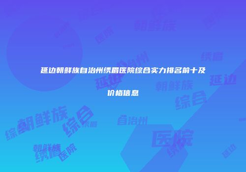 延边朝鲜族自治州绣眉医院综合实力排名前十及价格信息