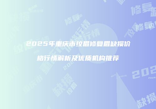2025年重庆市纹眉修复眉缺损价格行情解析及优质机构推荐