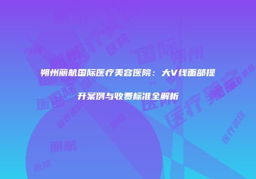 朔州丽航国际医疗美容医院：大V线面部提升案例与收费标准全解析