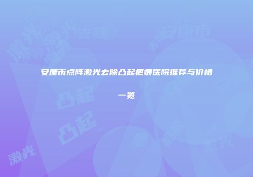 安康市点阵激光去除凸起疤痕医院推荐与价格一览