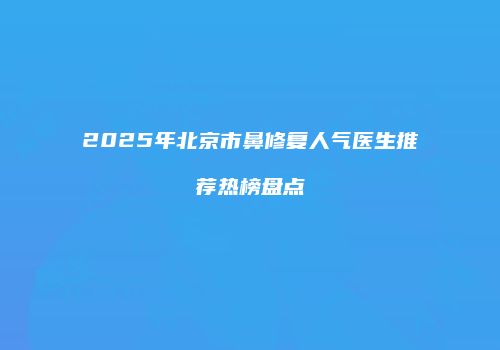 2025年北京市鼻修复人气医生推荐热榜盘点