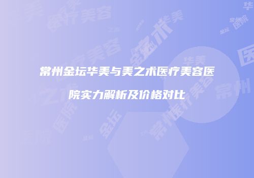 常州金坛华美与美之术医疗美容医院实力解析及价格对比