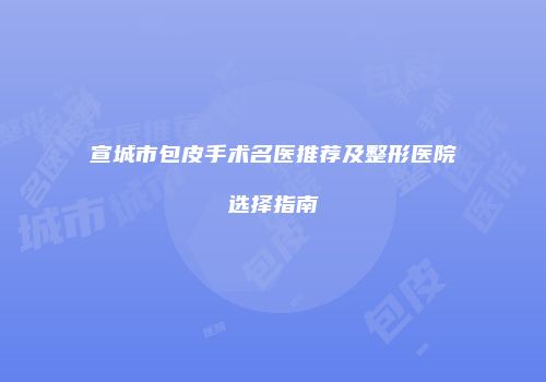 宣城市包皮手术名医推荐及整形医院选择指南