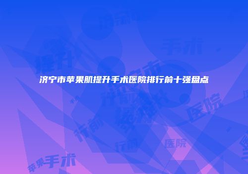 济宁市苹果肌提升手术医院排行前十强盘点