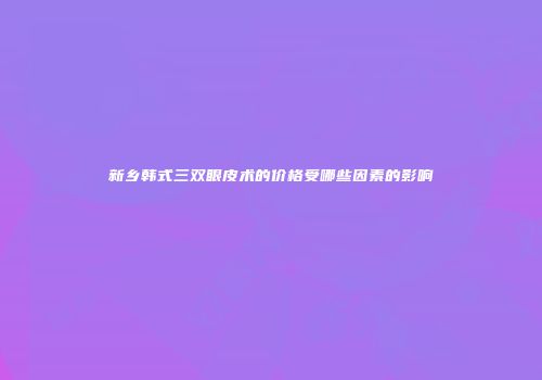 新乡韩式三双眼皮术的价格受哪些因素的影响