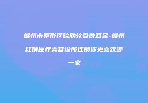 赣州市整形医院肋软骨做耳朵-赣州红俏医疗美容诊所连锁你更喜欢哪一家