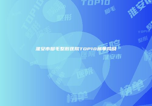 淮安市脚毛整形医院TOP10榜单揭晓