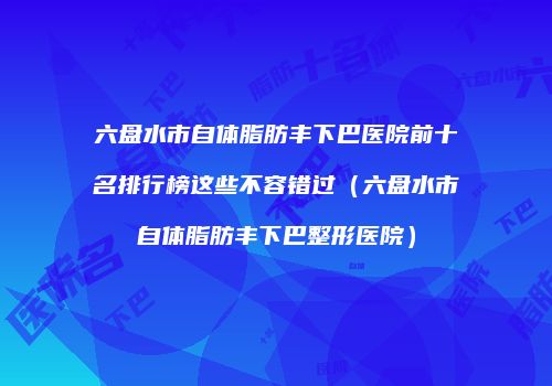 六盘水市自体脂肪丰下巴医院前十名排行榜这些不容错过（六盘水市自体脂肪丰下巴整形医院）