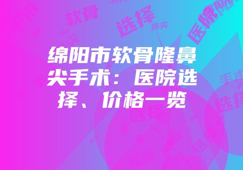 绵阳市软骨隆鼻尖手术：医院选择、价格一览